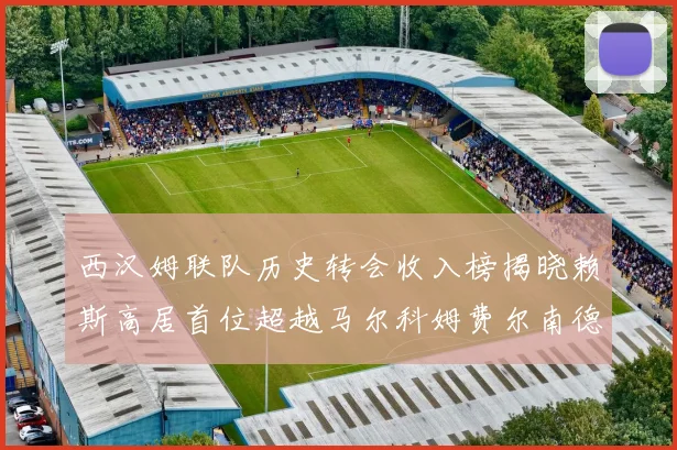 西汉姆联队历史转会收入榜揭晓赖斯高居首位超越马尔科姆费尔南德斯