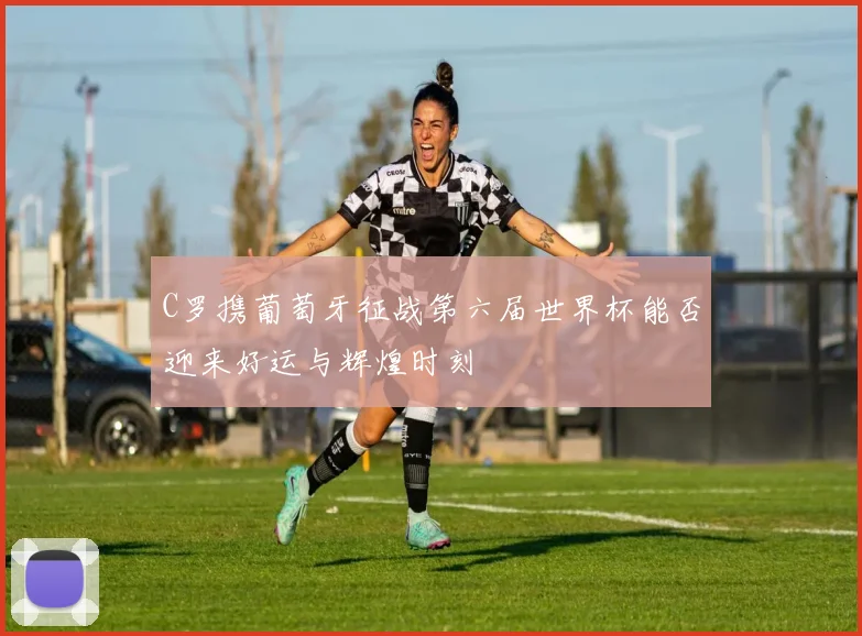 C罗携葡萄牙征战第六届世界杯能否迎来好运与辉煌时刻
