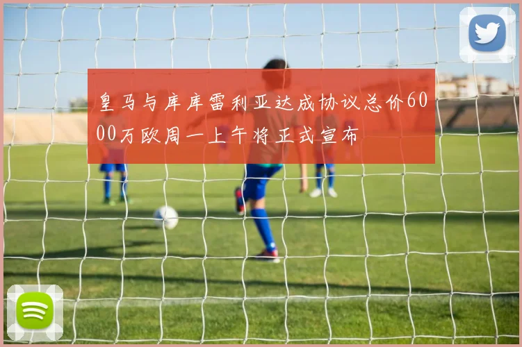 皇马与库库雷利亚达成协议总价6000万欧周一上午将正式宣布