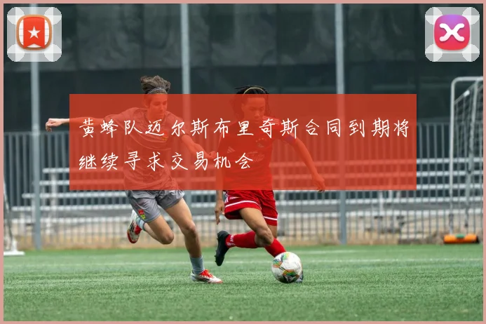 黄蜂队迈尔斯布里奇斯合同到期将继续寻求交易机会