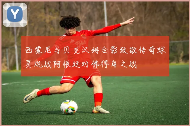 西蒙尼与贝克汉姆合影致敬传奇球员观战阿根廷对佛得角之战