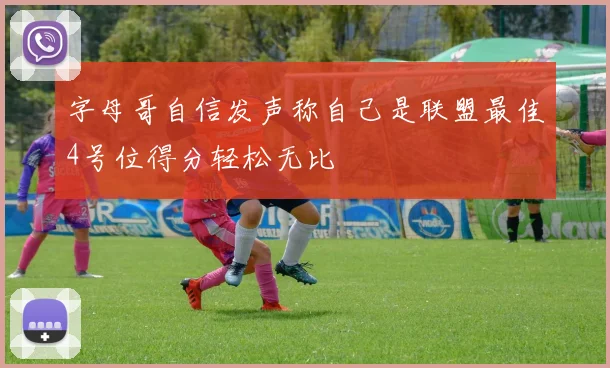 字母哥自信发声称自己是联盟最佳4号位得分轻松无比