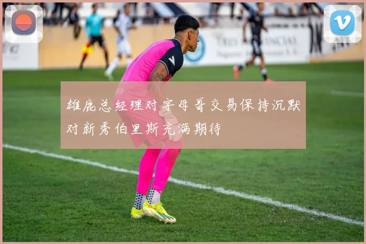 雄鹿总经理对字母哥交易保持沉默对新秀伯里斯充满期待