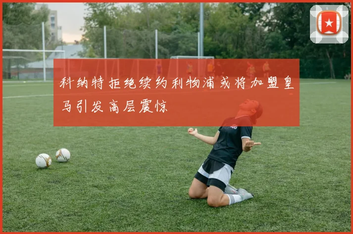 科纳特拒绝续约利物浦或将加盟皇马引发高层震惊