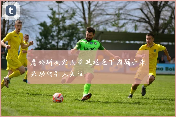 詹姆斯决定或将延迟至下周骑士未来动向引人关注
