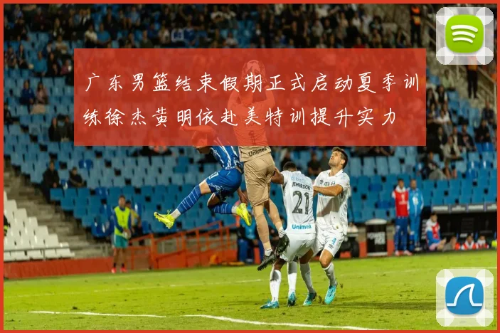 广东男篮结束假期正式启动夏季训练徐杰黄明依赴美特训提升实力